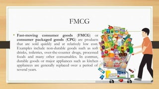 FMCG
• Fast-moving consumer goods (FMCG) or
consumer packaged goods (CPG) are products
that are sold quickly and at relatively low cost.
Examples include non-durable goods such as soft
drinks, toiletries, over-the-counter drugs, processed
foods and many other consumables. In contrast,
durable goods or major appliances such as kitchen
appliances are generally replaced over a period of
several years.
 