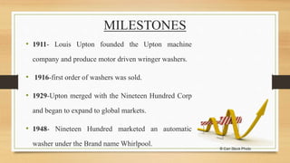 MILESTONES
• 1911- Louis Upton founded the Upton machine
company and produce motor driven wringer washers.
• 1916-first order of washers was sold.
• 1929-Upton merged with the Nineteen Hundred Corp
and began to expand to global markets.
• 1948- Nineteen Hundred marketed an automatic
washer under the Brand name Whirlpool.
 
