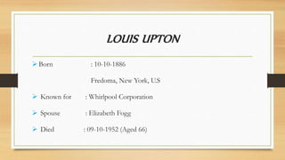 LOUIS UPTON
Born : 10-10-1886
Fredoma, New York, U.S
 Known for : Whirlpool Corporation
 Spouse : Elizabeth Fogg
 Died : 09-10-1952 (Aged 66)
 