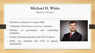 Michael D. White
Board of Directors
• Elected as a director of in june 2004.
• Chairman of the human resources committee
• Member of governance and nominating
committee.
• Former chairman, president and CEO of directv.
• White was chairman and CEO of pepsico
international.
 