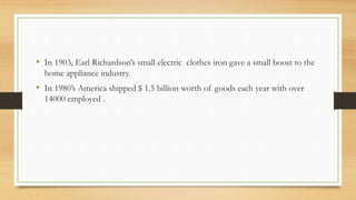 • In 1903, Earl Richardson’s small electric clothes iron gave a small boost to the
home appliance industry.
• In 1980’s America shipped $ 1.5 billion worth of goods each year with over
14000 employed .
 