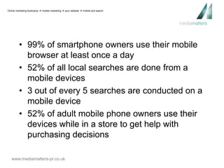 Online marketing bootcamp  mobile marketing  your website  mobile and search 
• 99% of smartphone owners use their mobile 
browser at least once a day 
• 52% of all local searches are done from a 
mobile devices 
• 3 out of every 5 searches are conducted on a 
mobile device 
• 52% of adult mobile phone owners use their 
devices while in a store to get help with 
purchasing decisions 
www.mediamatters-pr.co.uk 
 