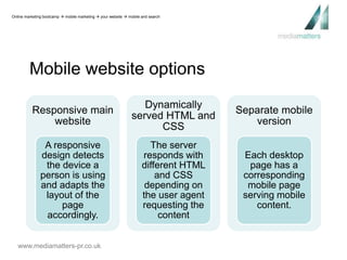 Online marketing bootcamp  mobile marketing  your website  mobile and search 
Mobile website options 
Responsive main 
website 
A responsive 
design detects 
the device a 
person is using 
and adapts the 
layout of the 
page 
accordingly. 
www.mediamatters-pr.co.uk 
Dynamically 
served HTML and 
CSS 
The server 
responds with 
different HTML 
and CSS 
depending on 
the user agent 
requesting the 
content 
Separate mobile 
version 
Each desktop 
page has a 
corresponding 
mobile page 
serving mobile 
content. 
 
