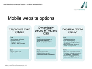 Online marketing bootcamp  mobile marketing  your website  mobile and search 
Mobile website options 
Responsive main 
website 
Pros 
• Recommended by Google 
• Easier to manage 
• Cheaper to maintain 
• 1 URL for 1 page of content 
Cons 
• Biggest upfront cost 
www.mediamatters-pr.co.uk 
Dynamically 
served HTML and 
CSS 
Pros 
•More focus can be placed on 
mobile user experience 
• 1 URL for 1 page of content 
Cons 
• Higher cost over time 
•More difficult to maintain 
• Technically complex to implement 
Separate mobile 
version 
Pros 
• Cheapest upfront cost 
• Easy implementation 
• No need to redesign/build your 
current site 
•More focus can be placed on 
mobile user experience 
Cons 
•More work involved to maintain 
• 2 URLs for one page of content (1 
for mobile and 1 for desktop) 
• Improper implementation can 
cause major SEO headaches 
 