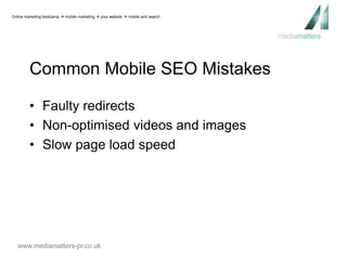 Online marketing bootcamp  mobile marketing  your website  mobile and search 
Common Mobile SEO Mistakes 
• Faulty redirects 
• Non-optimised videos and images 
• Slow page load speed 
www.mediamatters-pr.co.uk 
 