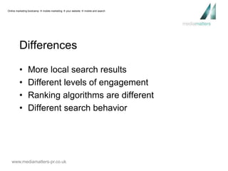 Online marketing bootcamp  mobile marketing  your website  mobile and search 
Differences 
• More local search results 
• Different levels of engagement 
• Ranking algorithms are different 
• Different search behavior 
www.mediamatters-pr.co.uk 
 