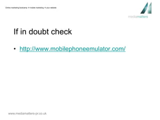 Online marketing bootcamp  mobile marketing  your website 
If in doubt check 
• http://www.mobilephoneemulator.com/ 
www.mediamatters-pr.co.uk 
 