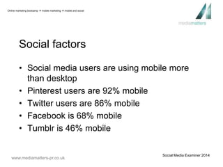 Social factors 
• Social media users are using mobile more 
than desktop 
• Pinterest users are 92% mobile 
• Twitter users are 86% mobile 
• Facebook is 68% mobile 
• Tumblr is 46% mobile 
www.mediamatters-pr.co.uk 
Social Media Examiner 2014 
Online marketing bootcamp  mobile marketing  mobile and social 
 