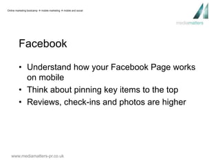 Online marketing bootcamp  mobile marketing  mobile and social 
Facebook 
• Understand how your Facebook Page works 
on mobile 
• Think about pinning key items to the top 
• Reviews, check-ins and photos are higher 
www.mediamatters-pr.co.uk 
 