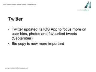 Online marketing bootcamp  mobile marketing  mobile and social 
Twitter 
• Twitter updated its IOS App to focus more on 
user bios, photos and favourited tweets 
(September) 
• Bio copy is now more important 
www.mediamatters-pr.co.uk 
 