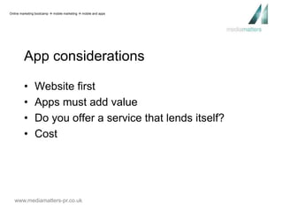 Online marketing bootcamp  mobile marketing  mobile and apps 
App considerations 
• Website first 
• Apps must add value 
• Do you offer a service that lends itself? 
• Cost 
www.mediamatters-pr.co.uk 
 