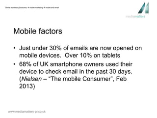 Online marketing bootcamp  mobile marketing  mobile and email 
Mobile factors 
• Just under 30% of emails are now opened on 
mobile devices. Over 10% on tablets 
• 68% of UK smartphone owners used their 
device to check email in the past 30 days. 
(Nielsen – “The mobile Consumer”, Feb 
2013) 
www.mediamatters-pr.co.uk 
 