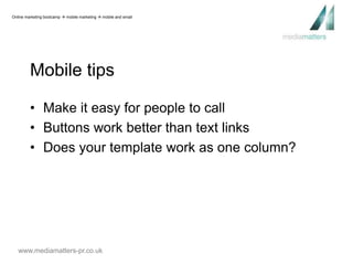 Online marketing bootcamp  mobile marketing  mobile and email 
Mobile tips 
• Make it easy for people to call 
• Buttons work better than text links 
• Does your template work as one column? 
www.mediamatters-pr.co.uk 
 