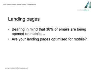Online marketing bootcamp  mobile marketing  mobile and email 
Landing pages 
• Bearing in mind that 30% of emails are being 
opened on mobile… 
• Are your landing pages optimised for mobile? 
www.mediamatters-pr.co.uk 
 