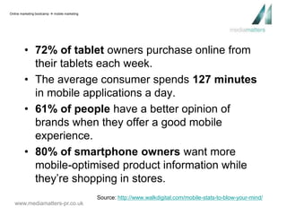 • 72% of tablet owners purchase online from 
their tablets each week. 
• The average consumer spends 127 minutes 
in mobile applications a day. 
• 61% of people have a better opinion of 
brands when they offer a good mobile 
experience. 
• 80% of smartphone owners want more 
mobile-optimised product information while 
they’re shopping in stores. 
www.mediamatters-pr.co.uk 
Source: http://www.walkdigital.com/mobile-stats-to-blow-your-mind/ 
Online marketing bootcamp  mobile marketing 
 