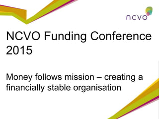 NCVO Funding Conference
2015
Money follows mission – creating a
financially stable organisation
 