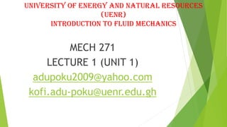 UNIVERSITY OF ENERGY AND NATURAL RESOURCES
(UENR)
INTRODUCTION TO FLUID MECHANICS
MECH 271
LECTURE 1 (UNIT 1)
adupoku2009@yahoo.com
kofi.adu-poku@uenr.edu.gh
 