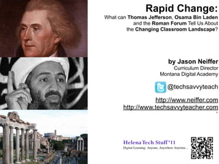 Rapid Change:
What can Thomas Jefferson, Osama Bin Laden
           and the Roman Forum Tell Us About
        the Changing Classroom Landscape?




                        by Jason Neiffer
                          Curriculum Director
                     Montana Digital Academy

                        @techsavvyteach

                  http://www.neiffer.com
       http://www.techsavvyteacher.com
                                        `
 
