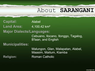 About  SARANGANI Capital:  Alabel Land Area:  4,100.42 km² Major Dialects/Languages:  Cebuano, Ilocano, Ilonggo, Tagalog,  B'laan, and English Municipalities:  Malungon, Glan, Malapatan, Alabel,  Maasim, Maitum, Kiamba Religion: Roman Catholic 
