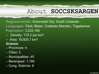 About  SOCCSKSARGEN Regional center:  Koronadal City, South Cotabato Languages:  Tboli, Blaan, Cotabato Manobo, Tagabanwa Population:  3,222,169 Density: 170.3 per km² Area: 18,925.7 km² Divisions –  Provinces: 4 –  Cities: 5 –  Municipalities: 45 –  Barangays: 1,194 –  Cong. Districts: 6 