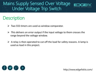 http://www.edgefxkits.com/
Description
 Two 555 timers are used as window comparator.
 This delivers an error output if the input voltage to them crosses the
range beyond the voltage window.
 A relay is then operated to cut-off the load for safety reasons. A lamp is
used as load in this project.
Mains Supply Sensed Over Voltage
Under Voltage Trip Switch
 