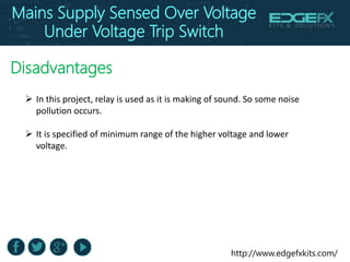 http://www.edgefxkits.com/
Disadvantages
 In this project, relay is used as it is making of sound. So some noise
pollution occurs.
 It is specified of minimum range of the higher voltage and lower
voltage.
Mains Supply Sensed Over Voltage
Under Voltage Trip Switch
 