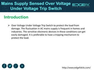 http://www.edgefxkits.com/
Introduction
Mains Supply Sensed Over Voltage
Under Voltage Trip Switch
 Over Voltage Under Voltage Trip Switch to protect the load from
damage. The fluctuation in AC mains supply is frequent in homes and
industries. The sensitive electronic devices in these conditions can get
easily damaged. It is preferable to have a tripping mechanism to
protect the load.
 