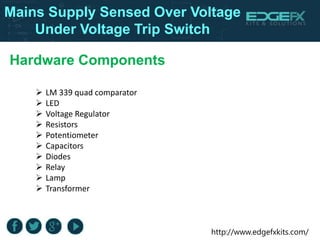 http://www.edgefxkits.com/
Hardware Components
 LM 339 quad comparator
 LED
 Voltage Regulator
 Resistors
 Potentiometer
 Capacitors
 Diodes
 Relay
 Lamp
 Transformer
Mains Supply Sensed Over Voltage
Under Voltage Trip Switch
 
