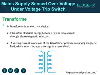 http://www.edgefxkits.com/
Transforme
r  Transformer is an electrical device.
 It transfers electrical energy between two or more circuits
through electromagnetic induction.
 A varying current in one coil of the transformer produces a varying magnetic
field, which in turn induces a voltage in a second coil.
Mains Supply Sensed Over Voltage
Under Voltage Trip Switch
 