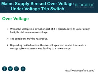http://www.edgefxkits.com/
Over Voltage
 When the voltage in a circuit or part of it is raised above its upper design
limit, this is known as overvoltage.
 The conditions may be hazardous.
 Depending on its duration, the overvoltage event can be transient - a
voltage spike - or permanent, leading to a power surge.
Mains Supply Sensed Over Voltage
Under Voltage Trip Switch
 