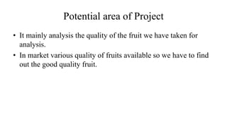 Potential area of Project
• It mainly analysis the quality of the fruit we have taken for
analysis.
• In market various quality of fruits available so we have to find
out the good quality fruit.
 