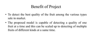 Benefit of Project
• To detect the best quality of the fruit among the various types
sale in market.
• The proposed model is capable of detecting a quality of one
fruit at a time and this can be scaled up to detecting of multiple
fruits of different kinds at a same time.
 