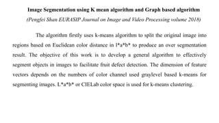 Image Segmentation using K mean algorithm and Graph based algorithm
(Pengfei Shan EURASIP Journal on Image and Video Processing volume 2018)
The algorithm firstly uses k-means algorithm to split the original image into
regions based on Euclidean color distance in l*a*b* to produce an over segmentation
result. The objective of this work is to develop a general algorithm to effectively
segment objects in images to facilitate fruit defect detection. The dimension of feature
vectors depends on the numbers of color channel used graylevel based k-means for
segmenting images. L*a*b* or CIELab color space is used for k-means clustering.
 