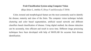 Fruit Classification System using Computer Vision
(Raja Sekar L, Ambika N, Divya V and Kowsalya T 2018)
Color, textural and morphological feature are the most commonly used to identify
the disease, maturity and class of the fruits. The computer vision technique include
clustering and color based segmentation, artificial neural network and different
classifiers based classification of disease. Using digital method, the disease detection
can be accurately, time efficient and result in saves time. Different image processing
techniques have been developed with help of MATLAB for accurate fruit disease
identification.
 