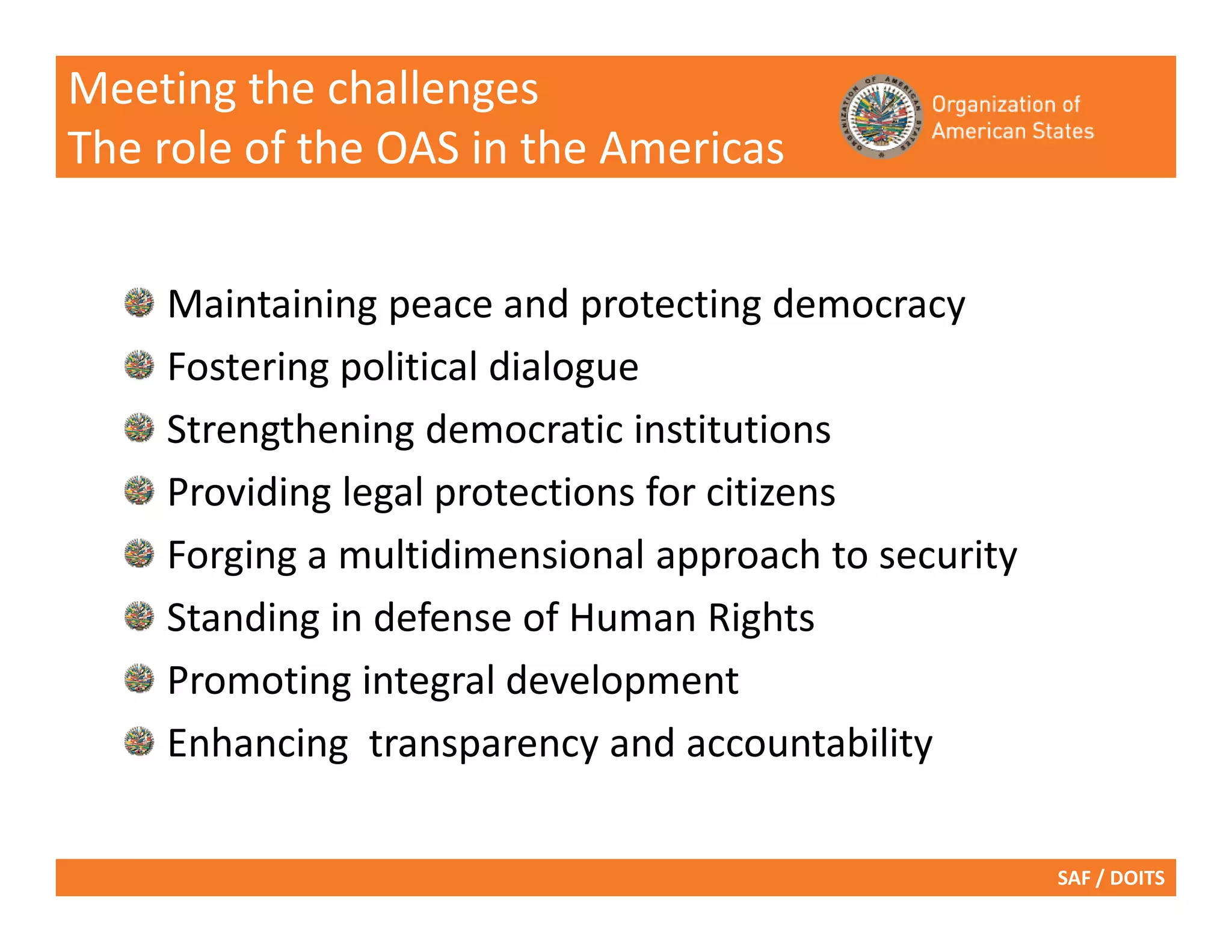 Meeting the challenges
The role of the OAS in the Americas


    Maintaining peace and protecting democracy
    Fostering political dialogue
    Strengthening democratic institutions
    Providing legal protections for citizens
    Forging a multidimensional approach to security
    Standing in defense of Human Rights
    Promoting integral development
    Enhancing transparency and accountability

                                                      SAF / DOITS
 