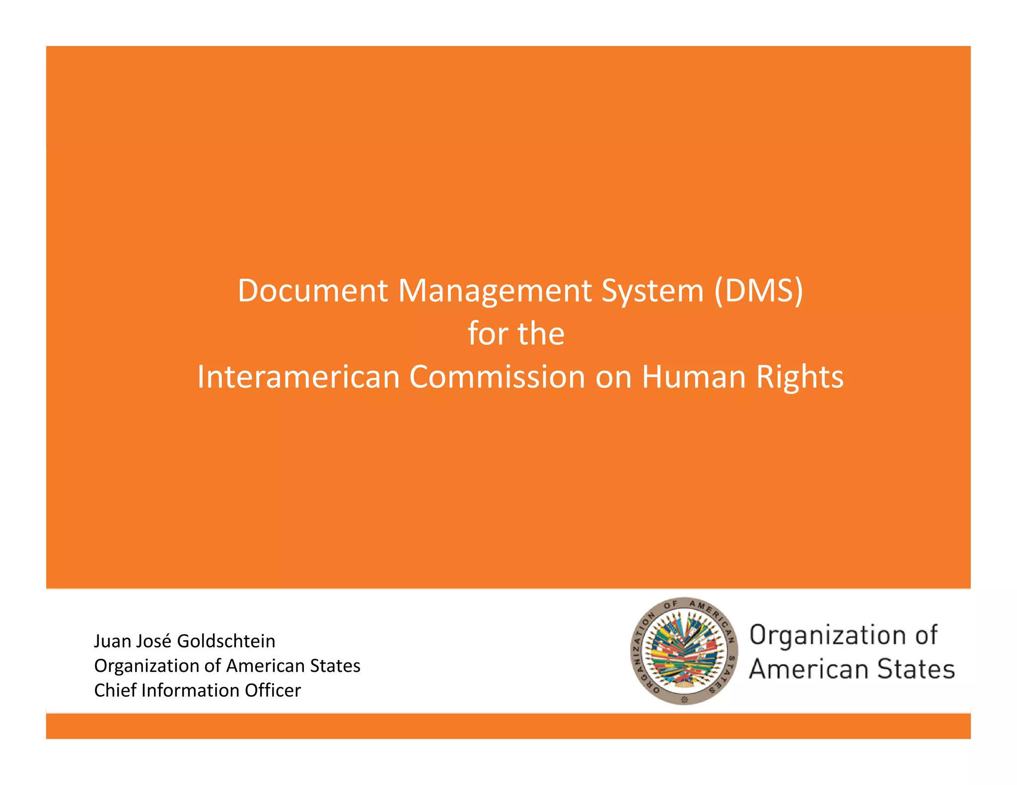 Document Management System (DMS)
                            for the
           Interamerican Commission on Human Rights




Juan José Goldschtein
Organization of American States
Chief Information Officer
                                                      SAF / DOITS
 