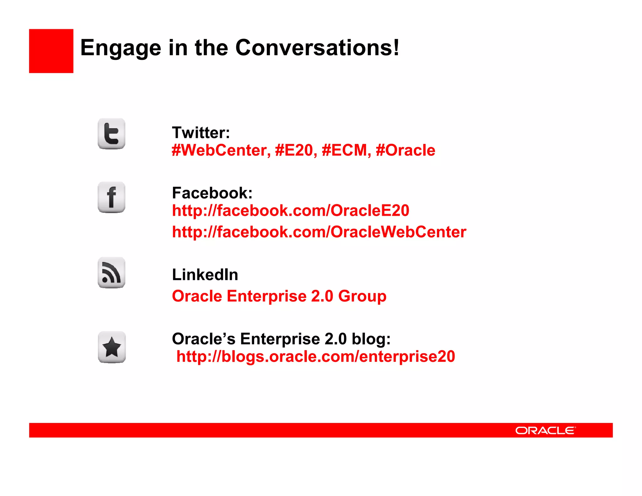 Engage in the Conversations!


        Twitter:
        #WebCenter, #E20, #ECM, #Oracle

        Facebook:
        http://facebook.com/OracleE20
        http://facebook.com/OracleWebCenter

        LinkedIn
        Oracle Enterprise 2.0 Group

        Oracle’s Enterprise 2.0 blog:
        http://blogs.oracle.com/enterprise20
 