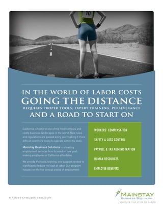 in the world of labor costs
     going the distance
      requires proper tools, expert training, perseverance

         and a road to start on

                                     WORKERS’ COMPENSATION

                                     SAFETY & LOSS CONTROL

                                     PAYROLL & TAX ADMINISTRATION

                                     HUMAN RESOURCES

                                     EMPLOYEE BENEFITS




mainstaybusiness.com
 
