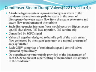 Condenser Steam Dump Valves(4221-V-1 to 4):
 A turbine bypass system is provided to bypass steam to the
condenser as an alternate path for steam in the event of
discrepancy between steam flow from the steam generators and
steam flow requirement of the turbine
 Such discrepancies in steam flows would occur on (i)plant start-
up, (ii) shut down, (iii) load rejection, (iv) turbine trip
 Controlled by SGPC signal
 Valves all together designed to handle 70% of the main steam
flow generated by the steam generator at a normal pressure of
42.5 kg/cm2(a)
 Each CSDV comprises of combined stop and control valves
operated hydraulically
 De-superheating water supply provided at the downstream of
each CSDV to prevent superheating of steam when it is diverted
to the condenser
 