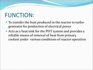 FUNCTION:
 To transfer the heat produced in the reactor to turbo-
generator for production of electrical power
 Acts as a heat sink for the PHT system and provides a
reliable means of removal of heat from primary
coolant under various conditions of reactor operation
 