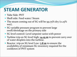 STEAM GENERATOR
 Tube Side: PHT
 Shell side: Feed water/ Steam
 The steam coming out of SG will be 99.75% dry (0.25%
wet).
 SG variable pressure program to prevent large
swell/shrinkage on the primary side
 SG level control: Level setpoint varies with power
 Turbine trip on SG level high: 14.25 m to prevent carry over
of water droplets into the turbine.
 Reactor trip on SG level Low: 7.8 m to ensure the
availability of minimum SG inventory required for the
cooldown of PHT system
 