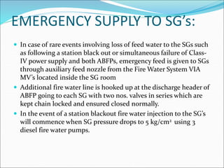 EMERGENCY SUPPLY TO SG’s:
 In case of rare events involving loss of feed water to the SGs such
as following a station black out or simultaneous failure of Class-
IV power supply and both ABFPs, emergency feed is given to SGs
through auxiliary feed nozzle from the Fire Water System VIA
MV’s located inside the SG room
 Additional fire water line is hooked up at the discharge header of
ABFP going to each SG with two nos. valves in series which are
kept chain locked and ensured closed normally.
 In the event of a station blackout fire water injection to the SG’s
will commence when SG pressure drops to 5 kg/cm2 using 3
diesel fire water pumps.
 