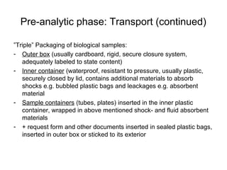 Pre-analytic phase: Transport (continued) 
”Triple” Packaging of biological samples: 
- Outer box (usually cardboard, rigid, secure closure system, 
adequately labeled to state content) 
- Inner container (waterproof, resistant to pressure, usually plastic, 
securely closed by lid, contains additional materials to absorb 
shocks e.g. bubbled plastic bags and leackages e.g. absorbent 
material 
- Sample containers (tubes, plates) inserted in the inner plastic 
container, wrapped in above mentioned shock- and fluid absorbent 
materials 
- + request form and other documents inserted in sealed plastic bags, 
inserted in outer box or sticked to its exterior 
 