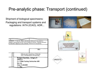 Pre-analytic phase: Transport (continued) 
Shipment of biological specimeens: 
Packaging and transport systems and 
regulations: IATA (ICAO), ADR... 
 