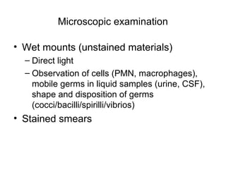 Microscopic examination 
• Wet mounts (unstained materials) 
– Direct light 
– Observation of cells (PMN, macrophages), 
mobile germs in liquid samples (urine, CSF), 
shape and disposition of germs 
(cocci/bacilli/spirilli/vibrios) 
• Stained smears 
 