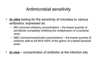 Antimicrobial sensitivity 
• In vitro testing for the sensitivity of microbes to various 
antibiotics; expressed as: 
– MIC (minimal inhibitory concentration) – the lowest quantity of 
amntibiotic completely inhibiting the multiplication of a bacterial 
strain 
– MBC (minimal bactericidal concentration) – the lowest quantity of 
antibiotic able to kill 99.9-100% of the germs of a tested bacterial 
strain 
• In vivo – concentration of antibiotic at the infection site 
