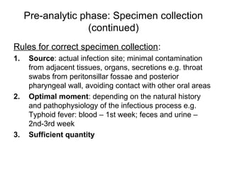 Pre-analytic phase: Specimen collection 
(continued) 
Rules for correct specimen collection: 
1. Source: actual infection site; minimal contamination 
from adjacent tissues, organs, secretions e.g. throat 
swabs from peritonsillar fossae and posterior 
pharyngeal wall, avoiding contact with other oral areas 
2. Optimal moment: depending on the natural history 
and pathophysiology of the infectious process e.g. 
Typhoid fever: blood – 1st week; feces and urine – 
2nd-3rd week 
3. Sufficient quantity 
 