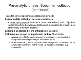 Pre-analytic phase: Specimen collection 
(continued) 
Rules for correct specimen collection (continued): 
4. Appropriate collection devices, containers 
+ transport systems (container ± transport medium): main objective 
to decrease time between collection and inoculation to prevent lack 
of recovery of certain bacteria 
5. Sample collection before antibiotics (if possible) 
6. Smears performed to supplement culture (if possible) 
- Assessment of inflammatory nature of specimen → aid the clinical 
integration (meaningfulness) of the culture result 
- Gram smears e.g. Gram negative bacilli + no growth on aerobic culture 
(wrong atmosphere or wrong media i.e. fastidious microbes e.g. 
Legionella) 
 