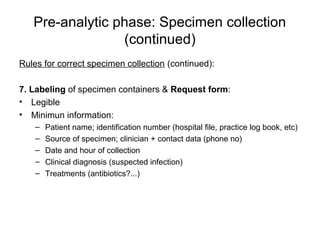 Pre-analytic phase: Specimen collection 
(continued) 
Rules for correct specimen collection (continued): 
7. Labeling of specimen containers & Request form: 
• Legible 
• Minimun information: 
– Patient name; identification number (hospital file, practice log book, etc) 
– Source of specimen; clinician + contact data (phone no) 
– Date and hour of collection 
– Clinical diagnosis (suspected infection) 
– Treatments (antibiotics?...) 
 