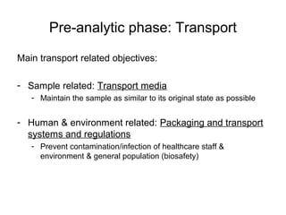 Pre-analytic phase: Transport 
Main transport related objectives: 
- Sample related: Transport media 
- Maintain the sample as similar to its original state as possible 
- Human & environment related: Packaging and transport 
systems and regulations 
- Prevent contamination/infection of healthcare staff & 
environment & general population (biosafety) 
 
